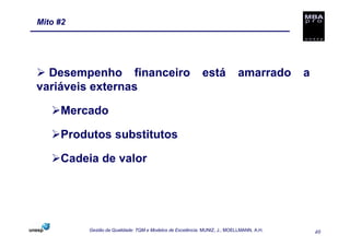 Mito #2




  Desempenho financeiro                                    está            amarrado      a
variáveis externas

     Mercado

     Produtos substitutos

     Cadeia de valor




          Gestão da Qualidade: TQM e Modelos de Excelência. MUNIZ, J.; MOELLMANN, A.H.       40
 