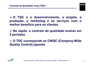 Controle da Qualidade Total (TQC)




  O TQC é o desenvolvimento, o projeto, a
produção, o marketing e os serviços com o
melhor benefício para os clientes

  No Japão, o controle da qualidade evoluiu em
5 períodos

 O TQC corresponde ao CWQC (Company-Wide
Quality Control) japonês




            Gestão da Qualidade: TQM e Modelos de Excelência. MUNIZ, J.; MOELLMANN, A.H.   6
 