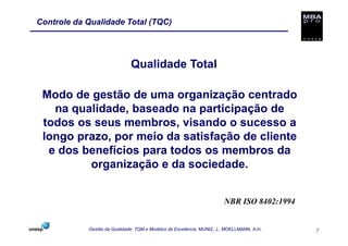 Controle da Qualidade Total (TQC)




                              Qualidade Total

 Modo de gestão de uma organização centrado
   na qualidade, baseado na participação de
 todos os seus membros, visando o sucesso a
 longo prazo, por meio da satisfação de cliente
  e dos benefícios para todos os membros da
         organização e da sociedade.


                                                                       NBR ISO 8402:1994


            Gestão da Qualidade: TQM e Modelos de Excelência. MUNIZ, J.; MOELLMANN, A.H.   7
 