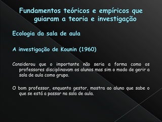 Considerou que o importante não seria a forma como os
   professores disciplinavam os alunos mas sim o modo de gerir a
   sala de aula como grupo.

O bom professor, enquanto gestor, mostra ao aluno que sabe o
  que se está a passar na sala de aula.
 