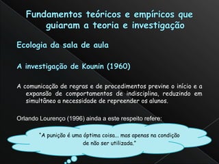 A comunicação de regras e de procedimentos previne o início e a
   expansão de comportamentos de indisciplina, reduzindo em
   simultâneo a necessidade de repreender os alunos.

Orlando Lourenço (1996) ainda a este respeito refere:

        “A punição é uma óptima coisa... mas apenas na condição
                         de não ser utilizada.”
 