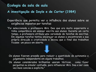 Experiência que permitiu ver a influência dos alunos sobre as
   exigências impostas por tarefas:
“Foi seleccionada a professora Mrs. Dee que era muito experiente e
    tinha competência em ensinar escrita aos alunos. Durante um certo
    tempo, a professora atribuiu uma variedade de tarefas de escritas.
    Em algumas tarefas tentou encorajar os alunos a encontrarem a sua
    própria direcção e criatividade e deixou que o final dos trabalhos
    ficasse um pouco em aberto.




 Os alunos fizeram pressão para reduzir a quantidade de autonomia e
    julgamento independente em alguns trabalhos.
 Os alunos considerados brilhantes usaram tácticas,        como fazer
    perguntas ou simular confusão, para influenciar Mrs. Dee a ser cada
    vez mais concisa e explícita.”
 
