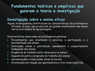 Alguns investigadores identificaram as características dos professores
   eficazes, ou seja, que produziram um grande envolvimento dos alunos
   com as actividades de aprendizagem.


Características observadas nos professores gestores:
1. Procedimentos que orientavam a conversa, a participação e a
   movimentação dos alunos;
2. Instruções claras e controlavam rapidamente o comportamento
   inadequado dos alunos;
3. Exigências de trabalho muito claras para os alunos;
4. Seguiam de perto o progresso do trabalho dos alunos;
5. Apresentações e explicações claras da tarefa;
6. Orientações em relação aos apontamentos a tirar eram explícitas.
 