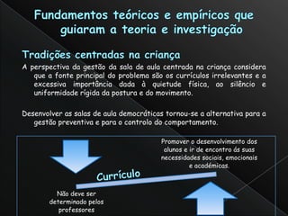 A perspectiva da gestão da sala de aula centrada na criança considera
   que a fonte principal do problema são os currículos irrelevantes e a
   excessiva importância dada à quietude física, ao silêncio e
   uniformidade rígida da postura e do movimento.

Desenvolver as salas de aula democráticas tornou-se a alternativa para a
   gestão preventiva e para o controlo do comportamento.

                                         Promover o desenvolvimento dos
                                          alunos e ir de encontro ás suas
                                         necessidades sociais, emocionais
                                                   e académicas.



          Não deve ser
        determinado pelos
           professores
 