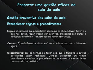 Regras: afirmações que especificam aquilo que os alunos devem fazer e o
   que não devem fazer. Podem ser escritas, explicadas aos alunos e
   reduzidas ao mínimo. Também poderá haver negociação.

Exemplo: É proibido que os alunos entrem na sala de aula com o telemóvel
   ligado.

Procedimentos: são as formas de fazer com que o trabalho e outras
   actividades sejam realizadas. Deve-se despender um tempo
   considerável a ensinar os procedimentos aos alunos da mesma forma
   que se ensina as matérias.
 