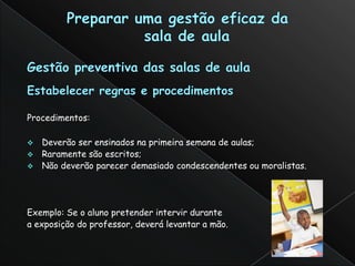 Procedimentos:

 Deverão ser ensinados na primeira semana de aulas;
 Raramente são escritos;
 Não deverão parecer demasiado condescendentes ou moralistas.




Exemplo: Se o aluno pretender intervir durante
a exposição do professor, deverá levantar a mão.
 
