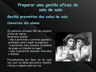 Os gestores eficazes têm um conjunto
eficaz de regras.
Determina quando:
 • não é permitida a conversa (quando o
 professor está a expõr ou explicar)
 • é permitido falar baixinho (trabalhos
 de grupo ou trabalho no lugar)
 • tudo é permitido (durante intervalos
 e festas)

Procedimentos por falar um de cada
vez, ouvir as ideias dos outors, levantar
o braço e esperar pela sua vez.
 