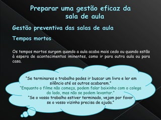 Os tempos mortos surgem quando a aula acaba mais cedo ou quando estão
à espera de acontecimentos iminentes, como ir para outra aula ou para
casa.



      “Se terminares o trabalho podes ir buscar um livro e ler em
                   silêncio até os outros acabarem.”
   “Enquanto o filme não começa, podem falar baixinho com o colega
                 do lado, mas não se podem levantar.”
       “Se o vosso trabalho estiver terminado, vejam por favor
                  se o vosso vizinho precisa de ajuda.”
 