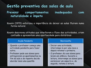 Kounin (1970) enfatizou a importância de deixar as aulas fluirem numa
   forma natural.

Kounin descreveu atitudes que interferem o fluxo das actividades, criam
   confusão e apresentam uma oportunidade para distúrbios:

          Acção Pendente                          Reviravolta

 • Quando o professor começa uma      • Iniciar uma actividade,
   actividade pendente para fazer       interrompe-la por uma nova e
   outra.                               depois retomar a primeira.
 • Professor pede aos alunos para     • O professor diz aos alunos para
   entregrarem os apontamentos no       lerem em silêncio. Durante a
   fim da aula e de repente decide      leitura, interrompe os alunos para
   abordar mais uma questão             esclarecer um aspecto e, de
                                        seguida, retoma a leitura.
 