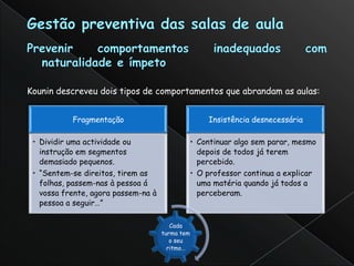 Kounin descreveu dois tipos de comportamentos que abrandam as aulas:


           Fragmentação                          Insistência desnecessária

 • Dividir uma actividade ou                 • Continuar algo sem parar, mesmo
   instrução em segmentos                      depois de todos já terem
   demasiado pequenos.                         percebido.
 • “Sentem-se direitos, tirem as             • O professor continua a explicar
   folhas, passem-nas à pessoa á               uma matéria quando já todos a
   vossa frente, agora passem-na à             perceberam.
   pessoa a seguir…”

                                        Cada
                                     turma tem
                                        o seu
                                       ritmo…
 