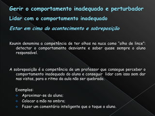 Kounin denomina a competência de ter olhos na nuca como “olho de lince”:
   detectar o comportamento desviante e saber quase sempre o aluno
   responsável.



A sobreposição é a competência de um professor que consegue perceber o
   comportamento inadequado do aluno e conseguir lidar com isso sem dar
   nas vistas, para o ritmo da aula não ser quebrado.

   Exemplos:
    Aproximar-se do aluno;
    Colocar a mão no ombro;
    Fazer um comentário inteligente que o toque o aluno.
 