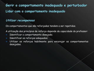 Os comportamentos que são reforçados tendem a ser repetidos.

A utilização dos princípios de reforço depende da capacidade do professor:
 Identificar o comportamento desejado;
 Identificar os reforços adequados;
 Utilizar os reforços habilmente para encorajar os comportamentos
   desejados.
 
