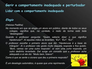 (Heloisa Padilha)
No momento em que se elogia um aluno em público, diante de todos os seus
   colegas, significa que, na verdade, o resto da turma está toda
   “deselogiada”.
Quando o professor pergunta: “Quem saberia dizer o que significa
   hipotenusa?”. Aí aquelas mãos se levantam: “Eu!”, “Eu!”, “Eu!”.
O professor escolhe o primeiro aluno que diz: “Hipotenusa é a base do
   triângulo”. Aí o professor não gosta muito daquela resposta e fica quieto.
   “Bom, vamos ver uma outra resposta”, aí vem uma outra resposta, um
   outro dedinho levantado. Daí surge um conceito que o professor acha
   adequado e aí ele diz: “Muito bem, fulano!”.
Como é que se sente o cicrano que deu a primeira resposta?

É um deselogio automático, é quase que uma reprimenda.
 