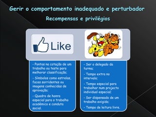 - Pontos na cotação de um   - Ser o delegado da
trabalho ou teste para      turma;
melhorar classificação;
                            - Tempo extra no
- Símbolos como estrelas,   intervalo;
faces sorridentes ou
                            - Tempo especial para
imagens conhecidas de
                            trabalhar num projecto
aprovação;
                            individual especial;
- Quadro de honra
                            - Ser dispensado de um
especial para o trabalho
                            trabalho exigido;
académico e conduta
social.                     - Tempo de leitura livre.
 