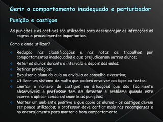 As punições e os castigos são utilizados para desencorajar as infracções às
   regras e procedimentos importantes.

Como e onde utilizar?

 Redução nas classificações e nas notas de trabalhos por
  comportamentos inadequados e que prejudicaram outros alunos;
 Reter os alunos durante o intervalo e depois das aulas;
 Retirar privilégios;
 Expulsar o aluno da aula ou enviá-lo ao conselho executivo;
 Utilizar um sistema de multa que poderá envolver castigos ou testes;
 Limitar o número de castigos em situações que são facilmente
  observáveis; o professor tem de detectar o problema quando este
  ocorre e aplicar conscientemente as punições;
 Manter um ambiente positivo e que apoie os alunos – os castigos devem
  ser pouco utilizados; o professor deve confiar mais nas recompensas e
  no encorajamento para manter o bom comportamento.
 