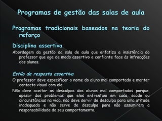 Abordagem da gestão da sala de aula que enfatiza a insistência do
   professor que age de modo assertivo e confiante face ás infracções
   dos alunos.



O professor deve especificar o nome do aluno mal comportado e manter
   contacto visual com ele.
Não deve aceitar as desculpas dos alunos mal comportados porque,
   apesar dos problemas que eles enfrentam em casa, saúde ou
   circunstâncias na vida, não deve servir de desculpa para uma atitude
   inadequada e não serve de desculpa para não assumirem a
   responsabilidade do seu comportamento.
 