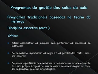    Difícil administrar as punições sem perturbar os processos de
    instrução;

   Dá demasiada importância às regras e às penalidades feitas pelos
    professores;

   Dá pouca importância ao envolvimento dos alunos no estabelecimento
    das suas próprias regras na sala de aula e na aprendizagem de como
    ser responsável pela sua autodisciplina.
 