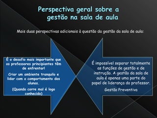 Mais duas perspectivas adicionais à questão da gestão da sala de aula:




É o desafio mais importante que
os professores principiantes têm               É impossível separar totalmente
         de enfrentar!                            as funções de gestão e de
 Criar um ambiente tranquilo e                  instrução. A gestão da sala de
lidar com o comportamento dos                     aula é apenas uma parte do
            alunos.                            papel de liderança do professor.
   (Quando corre mal é logo                           Gestão Preventiva
         conhecido)
 