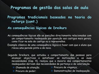 As consequências lógicas são as punições directamente relacionadas com
   um comportamento inadequado por oposição aos castigos mais gerais,
   como ficar na sala de castigo ou a repreensões.
Exemplo clássico de uma consequência lógica é fazer com que o aluno que
   riscou uma parede pinte-a de novo.

Segundo Dreikurs, que estudou o comportamento das pessoas para
   alcançar objectivos e satisfazer as motivações e as suas
   necessidades (Cap. 4), realçou que a maioria dos comportamentos
   inadequados derivam das necessidades de pertença e de valorização.
     Chamada de atenção;           Procura de vingança;
     Procura de poder;             Demonstrações de inadequação.
 