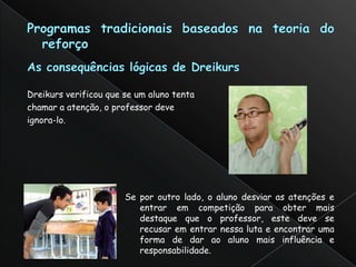 Dreikurs verificou que se um aluno tenta
chamar a atenção, o professor deve
ignora-lo.




                       Se por outro lado, o aluno desviar as atenções e
                          entrar em competição para obter mais
                          destaque que o professor, este deve se
                          recusar em entrar nessa luta e encontrar uma
                          forma de dar ao aluno mais influência e
                          responsabilidade.
 