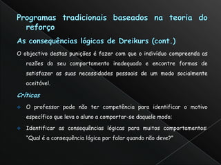 O objectivo destas punições é fazer com que o indivíduo compreenda as
    razões do seu comportamento inadequado e encontre formas de
    satisfazer as suas necessidades pessoais de um modo socialmente
    aceitável.



   O professor pode não ter competência para identificar o motivo
    específico que leva o aluno a comportar-se daquele modo;

   Identificar as consequências lógicas para muitos comportamentos:
    “Qual é a consequência lógica por falar quando não deve?”
 