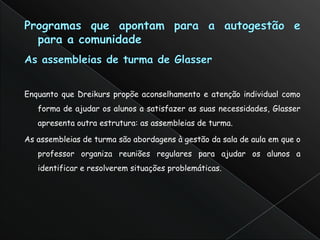 Enquanto que Dreikurs propõe aconselhamento e atenção individual como
   forma de ajudar os alunos a satisfazer as suas necessidades, Glasser
   apresenta outra estrutura: as assembleias de turma.

As assembleias de turma são abordagens à gestão da sala de aula em que o
   professor organiza reuniões regulares para ajudar os alunos a
   identificar e resolverem situações problemáticas.
 