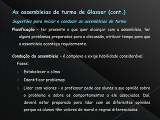 Planificação – ter presente o que quer alcançar com a assembleia, ter
   alguns problemas preparados para a discussão, atribuir tempo para que
   a assembleia aconteça regularmente.


Condução da assembleia – é complexa e exige habilidade considerável.
  Fases:

  1.   Estabelecer o clima

  2.   Identificar problemas

  3.   Lidar com valores – o professor pede aos alunos a sua opinião sobre
       o problema e sobre os comportamentos a ele associados. Daí,
       deverá estar preparado para lidar com as diferentes opiniões
       porque os alunos têm valores de moral e regras diferenciadas.
 