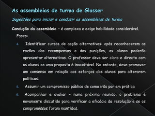Condução da assembleia – é complexa e exige habilidade considerável.
  Fases:

  4.    Identificar cursos de acção alternativos: após reconhecerem as
       razões das recompensas e das punições, os alunos poderão
       apresentar alternativas. O professor deve ser claro e directo com
       os alunos se uma proposta é inaceitável. No entanto, deve promover
       um consenso em relação aos esforços dos alunos para alterarem
       políticas.

  5.    Assumir um compromisso público de como irão por em prática

  6.    Acompanhar e avaliar – numa próxima reunião, o problema é
       novamente discutido para verificar a eficácia da resolução e se os
       compromissos foram mantidos.
 