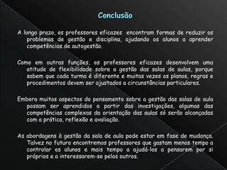 A longo prazo, os professores eficazes encontram formas de reduzir os
    problemas de gestão e disciplina, ajudando os alunos a aprender
    competências de autogestão.

Como em outras funções, os professores eficazes desenvolvem uma
   atitude de flexibilidade sobre a gestão das salas de aulas, porque
   sabem que cada turma é diferente e muitas vezes os planos, regras e
   procedimentos devem ser ajustados a circunstâncias particulares.

Embora muitos aspectos do pensamento sobre a gestão das salas de aula
  possam ser aprendidos a partir das investigações, algumas das
  competências complexas da orientação das aulas só serão alcançadas
  com a prática, reflexão e avaliação.

As abordagens à gestão da sala de aula pode estar em fase de mudança.
   Talvez no futuro encontremos professores que gastam menos tempo a
   controlar os alunos e mais tempo a ajudá-los a pensarem por si
   próprios e a interessarem-se pelos outros.
 