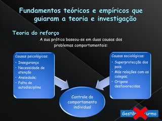 A sua prática baseou-se em duas causas dos
                     problemas comportamentais:

Causas psicológicas:                              Causas sociológicas:
• Insegurança                                     • Superprotecção dos
• Necessidade de                                    pais;
  atenção                                         • Más relações com os
• Ansiedade;                                        colegas;
• Falta de                                        • Origens
  autodisciplina                                    desfavorecidas.


                              Controle do
                            comportamento
                               individual
                                                           Gestão daTurma
 