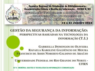 GESTÃO DA SEGURANÇA DA INFORMAÇÃO:
PERSPECTIVAS BASEADAS NA TECNOLOGIA DA
INFORMAÇÃO (T.I.)
GABRIELLA DOMINGOS DE OLIVEIRA
RAFAELA KAROLINE GALDÊNCIO DE MOURA
FRANCISCO DE ASSIS NOBERTO GALDINO DE ARAÚJO
UNIVERSIDADE FEDERAL DO RIO GRANDE DO NORTE -
UFRN
GT 5 - MEMÓRIA, GESTÃO E TECNOLOGIA DA INFORMAÇÃO E COMUNICAÇÃO
 