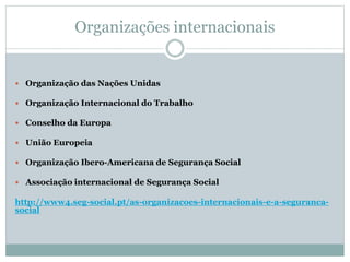 Organizações internacionais
 Organização das Nações Unidas
 Organização Internacional do Trabalho
 Conselho da Europa
 União Europeia
 Organização Ibero-Americana de Segurança Social
 Associação internacional de Segurança Social
http://www4.seg-social.pt/as-organizacoes-internacionais-e-a-seguranca-
social
 