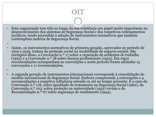OIT
 Esta organização tem tido ao longo da sua existência um papel muito importante no
desenvolvimento dos sistemas de Segurança Social e dos respetivos ordenamentos
jurídicos, tendo procedido à adoção de instrumentos normativos que também
contemplam matéria de Segurança Social.

 Assim, os instrumentos normativos de primeira geração, aprovados no período de
1919 a 1939, tratam da proteção social na modalidade de seguros sociais. São
exemplos disso, a Convenção n.º 17 sobre a reparação de acidentes de trabalho
(1925) e a Convenção n.º 18 sobre doença profissionais (1925). Em regra
recomendações acompanham as convenções e neste período foram adotadas 15
convenções e 11 recomendações.

 A segunda geração de instrumentos internacionais corresponde à consolidação do
modelo internacional de Segurança Social. Embora compreenda 3 convenções e 4
recomendações a respetiva influência estende-se até ao tempo presente. É o caso da
Convenção n.º 118, sobre igualdade de tratamento na Segurança Social (1962), da
Convenção n.º 103, sobre proteção na maternidade (1952) revista e da
Recomendação n.º 67 sobre segurança de rendimento (1944).
 