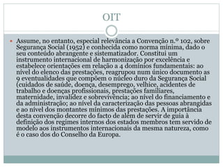 OIT
 Assume, no entanto, especial relevância a Convenção n.º 102, sobre
Segurança Social (1952) e conhecida como norma mínima, dado o
seu conteúdo abrangente e sistematizador. Constitui um
instrumento internacional de harmonização por excelência e
estabelece orientações em relação a 4 domínios fundamentais: ao
nível do elenco das prestações, reagrupou num único documento as
9 eventualidades que compõem o núcleo duro da Segurança Social
(cuidados de saúde, doença, desemprego, velhice, acidentes de
trabalho e doenças profissionais, prestações familiares,
maternidade, invalidez e sobrevivência; ao nível do financiamento e
da administração; ao nível da caracterização das pessoas abrangidas
e ao nível dos montantes mínimos das prestações. A importância
desta convenção decorre do facto de além de servir de guia à
definição dos regimes internos dos estados membros tem servido de
modelo aos instrumentos internacionais da mesma natureza, como
é o caso dos do Conselho da Europa.
 