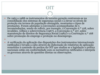 OIT
 De 1965 a 1988 os instrumentos de terceira geração centraram-se na
consolidação dos sistemas de segurança social e a elevar os níveis de
proteção em termos de população abrangida, montantes e tipos de
prestações. Foram adotadas 5 convenções acompanhadas de 5
recomendações, sendo de referir, por exemplo, a Convenção n.º 128, sobre
invalidez, velhice e sobrevivência (1967), a Convenção n.º 157, sobre
manutenção de direitos de Segurança Social (1982) e a Convenção n.º 168
sobre promoção do emprego e proteção no desemprego.

 A verificação da aplicação das disposições dos instrumentos internacionais
ratificados é levada a cabo através da elaboração de relatórios de aplicação
remetidos à comissão de peritos da OIT que analisa se a legislação e prática
nacionais estão em conformidade com os normativos ratificados e interpela
os governos através de questões diretas ou observações.

 
