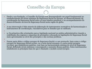 Conselho da Europa
 Desde a sua fundação, o Conselho da Europa tem desempenhado um papel fundamental no
estabelecimento de níveis mínimos de Segurança Social na Europa, no desenvolvimento da
coordenação da Segurança Social entre os seus estados membros, e no acompanhamento do
desenvolvimento na área da Segurança Social nesta região do globo.

 A sua intervenção é feita através da elaboração de instrumentos normativos de harmonização e
instrumentos de coordenação, vinculativos para os Estados que os ratificam.

 1. Os primeiros dão orientações para a legislação nacional ou prática administrativa visando a
redefinição dos regimes e esquemas de prestações colocando as legislações de Segurança Social
mais aproximadas ao nível dos princípios e das normas jurídicas.

 Fazem parte deles o código europeu de Segurança Social e o seu protocolo, bem como o código
europeu de Segurança Social revisto, ou a carta social europeia e a carta social europeia
(revista), que estabelecem padrões, com base na harmonização mínima do nível de Segurança
Social, definindo níveis mínimos e encorajando o aumento desses padrões. Estes instrumentos
estabelecem os princípios base do que é chamado o modelo social europeu
 