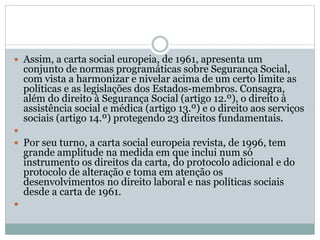  Assim, a carta social europeia, de 1961, apresenta um
conjunto de normas programáticas sobre Segurança Social,
com vista a harmonizar e nivelar acima de um certo limite as
políticas e as legislações dos Estados-membros. Consagra,
além do direito à Segurança Social (artigo 12.º), o direito à
assistência social e médica (artigo 13.º) e o direito aos serviços
sociais (artigo 14.º) protegendo 23 direitos fundamentais.

 Por seu turno, a carta social europeia revista, de 1996, tem
grande amplitude na medida em que inclui num só
instrumento os direitos da carta, do protocolo adicional e do
protocolo de alteração e toma em atenção os
desenvolvimentos no direito laboral e nas políticas sociais
desde a carta de 1961.

 