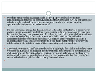  O código europeu de Segurança Social de 1964 e protocolo adicional tem
características diferentes da carta. É semelhante à Convenção n.º 102 em termos de
estrutura e de conteúdo, mas contém uma norma mínima mais exigente e
aperfeiçoada em termos de proteção social.

 Na sua essência, o código tende a encorajar os Estados contratantes a desenvolver
cada vez mais o seu sistema de Segurança Social e a dirigir esta evolução para uma
harmonização progressiva do campo de aplicação material e pessoal desses sistemas
e portanto dos encargos financeiros, de forma a diminuir as disparidades
concorrenciais das economias nacionais. Os estados comprometem-se assim a
adaptar as respetivas legislações de modo a que deem cumprimento ao que vem
estabelecido e não estejam em conflito com as disposições do código.

 A evolução entretanto verificada na doutrina e legislação dos vários países levaram o
Conselho da Europa a estabelecer um instrumento mais exigente e aperfeiçoado, o
código europeu de Segurança Social revisto, em fase de ratificação, que fixa níveis
mais elevados quer da população a abranger, quer dos montantes das prestações,
quer ainda das condições de abertura e gozo dos direitos.

 
