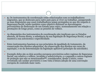  2. Os instrumentos de coordenação estão relacionados com os trabalhadores
migrantes, que se deslocam para outro país para aí viver ou trabalhar, assegurando
as suas disposições que esses trabalhadores sejam protegidos no que diz respeito à
Segurança Social, tendo também como objetivo diminuir as desvantagens
provenientes da deslocação de um Estado para outro, nomeadamente em relação a
prestações de longo prazo, como as pensões de velhice.

 As disposições dos instrumentos de coordenação não implicam que os Estados
alterem, de forma direta, a substância da sua legislação de Segurança Social, a qual
manterá a sua autonomia e especificidade.

 Estes instrumentos baseiam-se nos princípios da igualdade de tratamento, da
conservação dos direitos adquiridos, da conservação dos direitos em curso de
aquisição, e no da determinação da legislação aplicável (princípio da unicidade).

 Exemplo deles são os dois acordos europeus provisórios sobre regimes de Segurança
Social, um relativo a velhice, invalidez e sobrevivência, e o segundo a outros regimes
de proteção que não os mencionados(6), considerados, desde o início, como
revestindo um caráter provisório e com vista à futura adoção de uma convenção
europeia de conteúdo mais vasto.
 