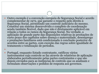  Outro exemplo é a convenção europeia de Segurança Social e acordo
complementar de 1972, que garante o respeito pelo direito à
Segurança Social, permitindo um controle judiciário do mesmo.
Constitui um sistema desenvolvido e completo de coordenação
sendo também flexível, dado que não é diretamente aplicável em
relação a todos os ramos da Segurança Social. Na verdade, a
aplicação de grande parte das disposições relativas às prestações de
curto prazo dos capítulos sobre doença e maternidade, desemprego
e prestações familiares está condicionada à conclusão posterior de
acordos entre as partes, com exceção das regras sobre igualdade de
tratamento e totalização de períodos.

 Portugal, enquanto Estado contratante, ratificou vários
instrumentos cujo controle se faz através de relatórios de aplicação
elaborados periodicamente pelas partes contratantes e que são
depois enviados para as instâncias de controlo que os analisam e
formulam observações e pedidos de resposta aos governos.
 