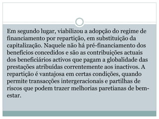 Em segundo lugar, viabilizou a adopção do regime de
financiamento por repartição, em substituição da
capitalização. Naquele não há pré-financiamento dos
benefícios concedidos e são as contribuições actuais
dos beneficiários activos que pagam a globalidade das
prestações atribuídas correntemente aos inactivos. A
repartição é vantajosa em certas condições, quando
permite transacções intergeracionais e partilhas de
riscos que podem trazer melhorias paretianas de bem-
estar.
 