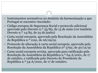  Instrumentos normativos no domínio da harmonização a que
Portugal se encontra vinculado:
 Código europeu de Segurança Social e protocolo adicional
aprovado pelo Decreto n.º 35/83, de 13 de maio (ver também
Decreto n.º 14/85, de 25 de junho)
 Carta social europeia, aprovada pela Resolução da Assembleia
da República n.º 2191, de 06/09/91
 Protocolo de alteração à carta social europeia, aprovado pela
Resolução da Assembleia da República nº 3792, de 30/12/91
 Carta social europeia revista, aprovada para ratificação pela
Resolução da Assembleia da República n.º 64-A/2001, de 17
de outubro, e ratificada pelo Decreto do Presidente da
República n.º 54-A/2001, de 17 de outubro.
 