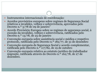  Instrumentos internacionais de coordenação:
 Acordos provisórios europeus sobre regimes de Segurança Social
relativos a invalidez, velhice e sobrevivência, aprovados pelo
Decreto n.º 3/78 de 09 de janeiro”
 Acordo Provisório Europeu sobre os regimes de segurança social, à
exceção da invalidez, velhice e sobrevivência, ratificados pelo
Decreto n.º 13/78, de 25 de janeiro
 Convenção europeia sobre assistência social e médica e respetivo
protocolo, ratificada pelo Decreto n.º 182/77, de 31 de dezembro
 Convenção europeia de Segurança Social e acordo complementar,
ratificada pelo Decreto n.º 117/82, de 19 de outubro
 Convenção europeia relativa ao estatuto jurídico do trabalhador
migrante, ratificada através do Decreto n.º 162/78, de 27 de
dezembro.
 