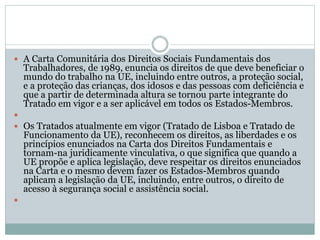  A Carta Comunitária dos Direitos Sociais Fundamentais dos
Trabalhadores, de 1989, enuncia os direitos de que deve beneficiar o
mundo do trabalho na UE, incluindo entre outros, a proteção social,
e a proteção das crianças, dos idosos e das pessoas com deficiência e
que a partir de determinada altura se tornou parte integrante do
Tratado em vigor e a ser aplicável em todos os Estados-Membros.

 Os Tratados atualmente em vigor (Tratado de Lisboa e Tratado de
Funcionamento da UE), reconhecem os direitos, as liberdades e os
princípios enunciados na Carta dos Direitos Fundamentais e
tornam-na juridicamente vinculativa, o que significa que quando a
UE propõe e aplica legislação, deve respeitar os direitos enunciados
na Carta e o mesmo devem fazer os Estados-Membros quando
aplicam a legislação da UE, incluindo, entre outros, o direito de
acesso à segurança social e assistência social.

 