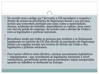  De acordo com o artigo 34.º da Carta, a UE reconhece e respeita o
direito de acesso às prestações de Segurança Social e aos serviços
sociais que concedem proteção em casos como a maternidade,
doença, acidentes de trabalho, dependência ou velhice, bem como
em caso de perda de emprego, de acordo com o direito da União e
com as legislações e práticas nacionais.

 Reconhece ainda que todas as pessoas que residam e se desloquem
legalmente no interior da UE têm direito às prestações de Segurança
Social e às regalias sociais nos termos do direito da União e das
legislações e práticas nacionais.

 Para tornar efetivos estes direitos, existem mecanismos legislativos
– regulamentos - que coordenam as legislações nacionais a nível
comunitário, permitindo assim que as prestações sejam asseguradas
quando os cidadãos se deslocam na Europa.
 