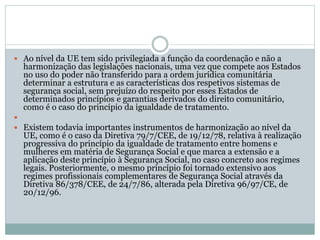  Ao nível da UE tem sido privilegiada a função da coordenação e não a
harmonização das legislações nacionais, uma vez que compete aos Estados
no uso do poder não transferido para a ordem jurídica comunitária
determinar a estrutura e as características dos respetivos sistemas de
segurança social, sem prejuízo do respeito por esses Estados de
determinados princípios e garantias derivados do direito comunitário,
como é o caso do princípio da igualdade de tratamento.

 Existem todavia importantes instrumentos de harmonização ao nível da
UE, como é o caso da Diretiva 79/7/CEE, de 19/12/78, relativa à realização
progressiva do princípio da igualdade de tratamento entre homens e
mulheres em matéria de Segurança Social e que marca a extensão e a
aplicação deste princípio à Segurança Social, no caso concreto aos regimes
legais. Posteriormente, o mesmo princípio foi tornado extensivo aos
regimes profissionais complementares de Segurança Social através da
Diretiva 86/378/CEE, de 24/7/86, alterada pela Diretiva 96/97/CE, de
20/12/96.
 