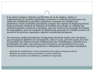  É de referir também a Diretiva 92/85/CEE, de 19 de outubro, relativa à
implementação de medidas destinadas a promover a melhoria da segurança e da
saúde das trabalhadoras grávidas, puérperas e lactantes no trabalho, que
estabeleceu várias prestações pecuniárias próprias dos regimes de Segurança Social.
Estas prestações resultam da definição de medidas de proteção no trabalho das
mulheres grávidas, puérperas e lactantes, quer por motivos da concessão de licenças
de maternidade, quer em resultado da dispensa de prestação de trabalho noturno ou
suscetível de provocar exposição a agentes considerados perigosos.
 De mencionar ainda instrumentos de Segurança Social de caráter não vinculativo
que prosseguem objetivos de convergência, como é o caso, até certo ponto, da Carta
Comunitária dos Direitos Sociais Fundamentais dos Trabalhadores, adotada em 9
de dezembro de 1989, cuja natureza não normativa e programática levou a que
fossem formulados em termos genéricos e sintetizáveis em 3 grandes orientações:
 a) direito dos trabalhadores a serem enquadrados num regime de Segurança Social
 b) direito de qualquer pessoa a prestações e recursos suficientes
 c) direito das pessoas com deficiência a medidas de recuperação.

 