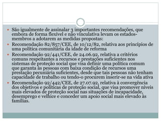 São igualmente de assinalar 3 importantes recomendações, que
embora de forma flexível e não vinculativa levam os estados-
membros a adotarem as medidas propostas:
 Recomendação 82/857/CEE, de 10/12/82, relativa aos princípios de
uma política comunitária da idade de reforma
 Recomendação 92/441/CEE, de 24.06.92, relativa a critérios
comuns respeitantes a recursos e prestações suficientes nos
sistemas de proteção social que visa definir uma política comum
que garanta às pessoas com baixa condição de recursos uma
prestação pecuniária suficientes, desde que tais pessoas não tenham
capacidade de trabalho ou tendo-o procurem inserir-se na vida ativa
 Recomendação 92/442/CEE, de 27.07.92, relativa à convergência
dos objetivos e políticas de proteção social, que visa promover níveis
mais elevados de proteção social nas situações de incapacidade,
desemprego e velhice e conceder um apoio social mais elevado às
famílias.
 