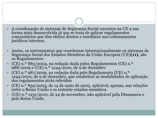  A coordenação de sistemas de Segurança Social encontra na UE a sua
forma mais desenvolvida já que se trata de aplicar regulamentos
comunitários que têm efeitos diretos e imediatos nos ordenamentos
jurídicos internos.
 Assim, os instrumentos que coordenam internacionalmente os sistemas de
Segurança Social dos Estados-Membros da União Europeia (UE)(11), são
os Regulamentos:
 (CE) n.º 883/2004, na redação dada pelos Regulamentos (CE) n.º
988/2009 e (UE) n.º 1244/2010, de 9 de dezembro
 (CE) n.º 987/2009, na redação dada pelo Regulamento (UE) n.º
1244/2010, de 9 de dezembro, que estabelece as modalidades de aplicação
dos regulamentos atrás referidos
 (CE) n.º 859/2003, de 14 de maio de 2003, aplicável, apenas, nas relações
entre o Reino Unido e os restante estados-membros
 (UE) n.º 1231/2010, de 24 de novembro, não aplicável pela Dinamarca e
pelo Reino Unido.
 