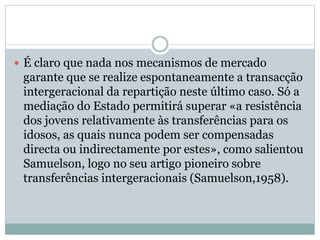  É claro que nada nos mecanismos de mercado
garante que se realize espontaneamente a transacção
intergeracional da repartição neste último caso. Só a
mediação do Estado permitirá superar «a resistência
dos jovens relativamente às transferências para os
idosos, as quais nunca podem ser compensadas
directa ou indirectamente por estes», como salientou
Samuelson, logo no seu artigo pioneiro sobre
transferências intergeracionais (Samuelson,1958).
 